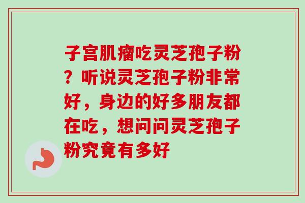 子宫肌瘤吃灵芝孢子粉？听说灵芝孢子粉非常好，身边的好多朋友都在吃，想问问灵芝孢子粉究竟有多好