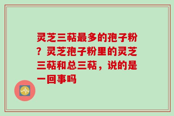 灵芝三萜最多的孢子粉？灵芝孢子粉里的灵芝三萜和总三萜，说的是一回事吗