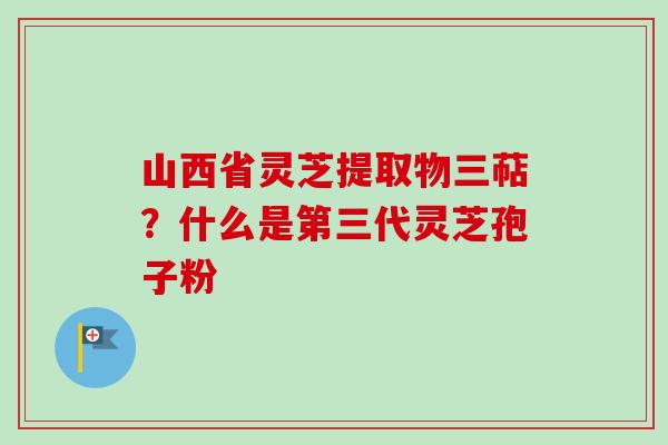 山西省灵芝提取物三萜？什么是第三代灵芝孢子粉