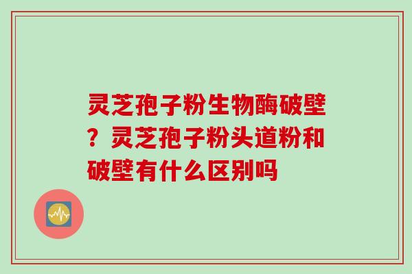 灵芝孢子粉生物酶破壁？灵芝孢子粉头道粉和破壁有什么区别吗