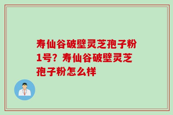 寿仙谷破壁灵芝孢子粉1号？寿仙谷破壁灵芝孢子粉怎么样