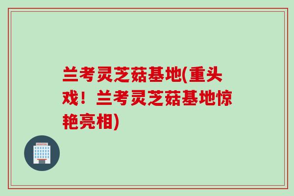 兰考灵芝菇基地(重头戏！兰考灵芝菇基地惊艳亮相)