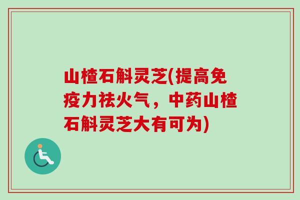 山楂石斛灵芝(提高免疫力祛火气，中药山楂石斛灵芝大有可为)