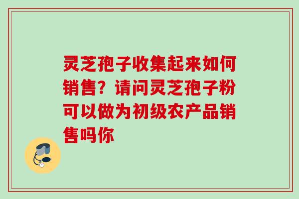 灵芝孢子收集起来如何销售?请问灵芝孢子粉可以做为初级农产品销售吗你 灵芝孢子收集起来如何销售?请问灵芝孢子粉可以做为初级农产品销售吗你
