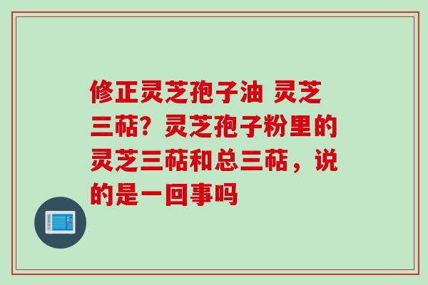 修正灵芝孢子油 灵芝三萜？灵芝孢子粉里的灵芝三萜和总三萜，说的是一回事吗