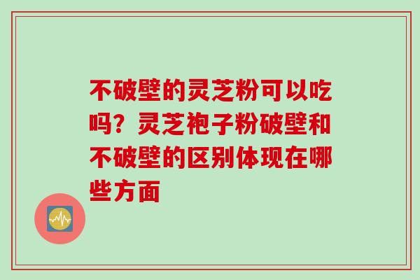 不破壁的灵芝粉可以吃吗？灵芝袍子粉破壁和不破壁的区别体现在哪些方面