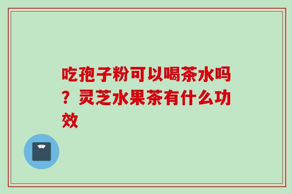 吃孢子粉可以喝茶水吗?灵芝水果茶有什么功效 吃孢子粉可以喝茶水吗?灵芝水果茶有什么功效