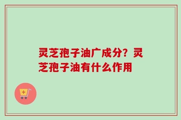 灵芝孢子油广成分？灵芝孢子油有什么作用