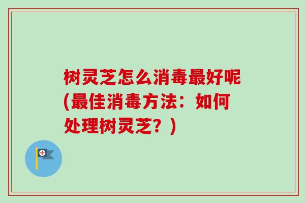 树灵芝怎么消毒最好呢(最佳消毒方法：如何处理树灵芝？)