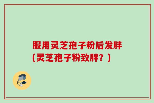 服用灵芝孢子粉后发胖(灵芝孢子粉致胖？)