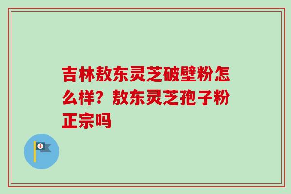 吉林敖东灵芝破壁粉怎么样？敖东灵芝孢子粉正宗吗