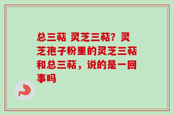 总三萜 灵芝三萜？灵芝孢子粉里的灵芝三萜和总三萜，说的是一回事吗