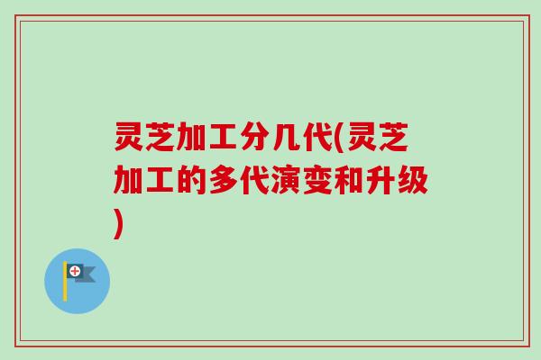 灵芝加工分几代(灵芝加工的多代演变和升级) 灵芝加工分几代(灵芝加工的多代演变和升级)