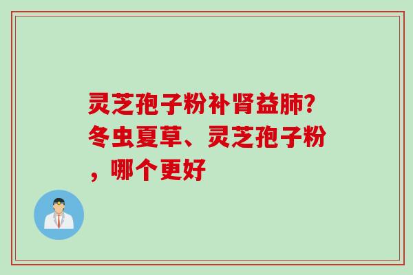 灵芝孢子粉补益?冬虫夏草、灵芝孢子粉,哪个更好 灵芝孢子粉补益?冬虫夏草、灵芝孢子粉,哪个更好
