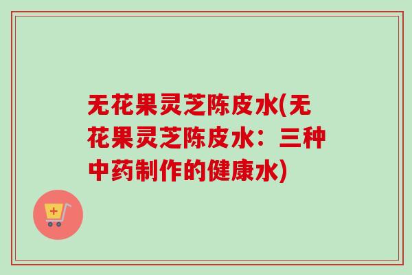 无花果灵芝陈皮水(无花果灵芝陈皮水:三种制作的健康水) 无花果灵芝陈皮水(无花果灵芝陈皮水:三种制作的健康水)