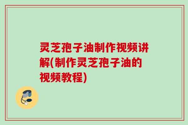 灵芝孢子油制作视频讲解(制作灵芝孢子油的视频教程)