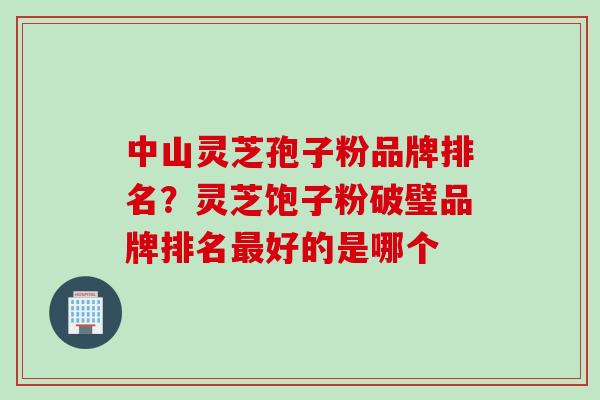 中山灵芝孢子粉品牌排名？灵芝饱子粉破璧品牌排名最好的是哪个