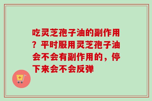 吃灵芝孢子油的副作用?平时服用灵芝孢子油会不会有副作用的,停下来会不会反弹 吃灵芝孢子油的副作用?平时服用灵芝孢子油会不会有副作用的,停下来会不会反弹