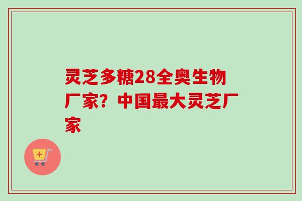 灵芝多糖28全奥生物厂家？中国最大灵芝厂家