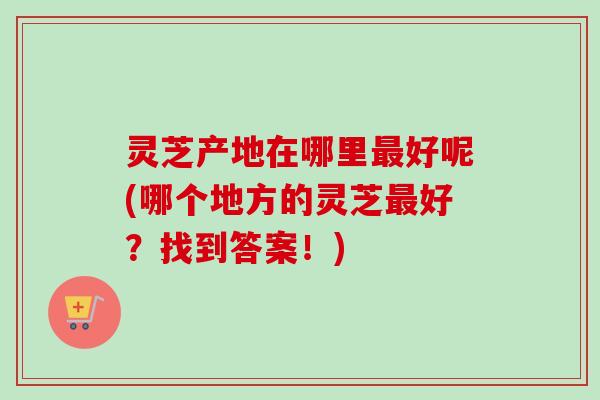 灵芝产地在哪里好呢(哪个地方的灵芝好?找到答案!) 灵芝产地在哪里好呢(哪个地方的灵芝好?找到答案!)