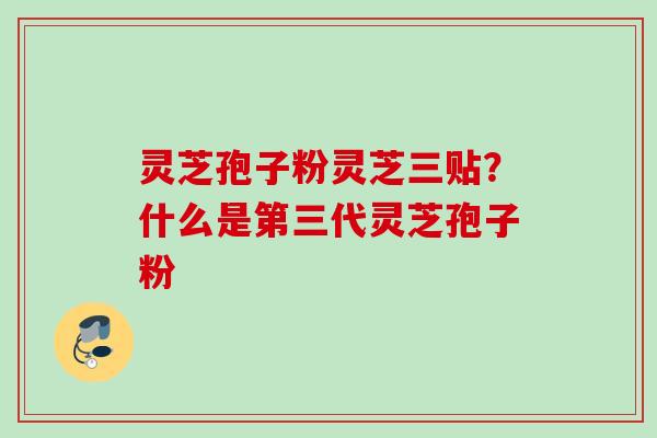 灵芝孢子粉灵芝三贴？什么是第三代灵芝孢子粉