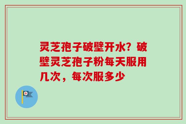 灵芝孢子破壁开水？破壁灵芝孢子粉每天服用几次，每次服多少