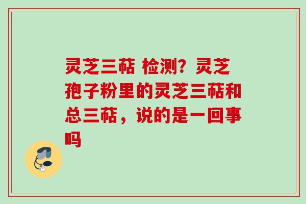 灵芝三萜 检测？灵芝孢子粉里的灵芝三萜和总三萜，说的是一回事吗