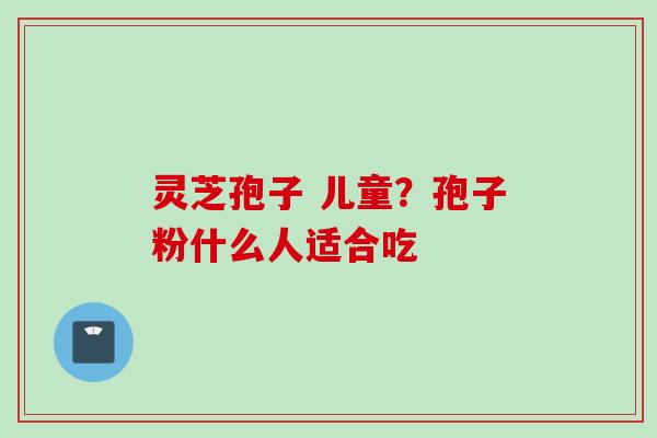灵芝孢子 儿童？孢子粉什么人适合吃
