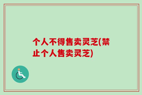 个人不得售卖灵芝(禁止个人售卖灵芝)