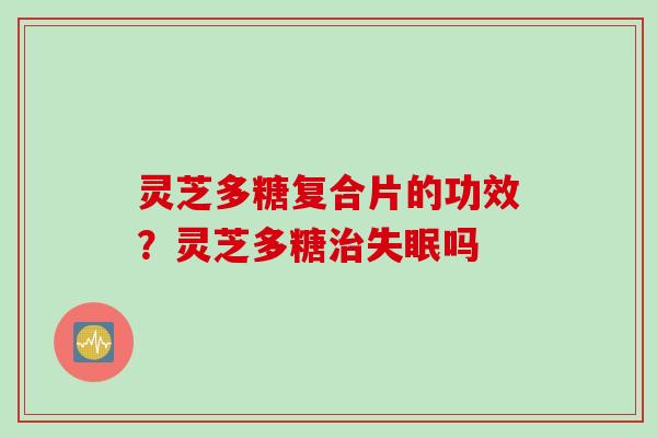 灵芝多糖复合片的功效？灵芝多糖吗