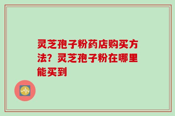 灵芝孢子粉药店购买方法?灵芝孢子粉在哪里能买到 灵芝孢子粉药店购买方法?灵芝孢子粉在哪里能买到