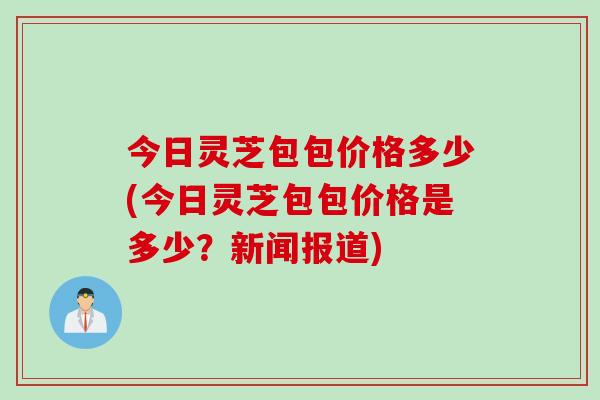 今日灵芝包包价格多少(今日灵芝包包价格是多少？新闻报道)