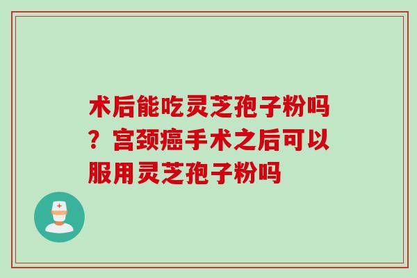 术后能吃灵芝孢子粉吗？宫颈癌手术之后可以服用灵芝孢子粉吗