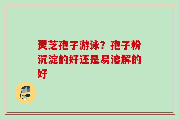 灵芝孢子游泳？孢子粉沉淀的好还是易溶解的好