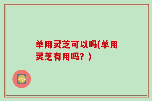 单用灵芝可以吗(单用灵芝有用吗?) 单用灵芝可以吗(单用灵芝有用吗?)