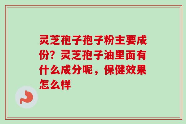 灵芝孢子孢子粉主要成份？灵芝孢子油里面有什么成分呢，保健效果怎么样
