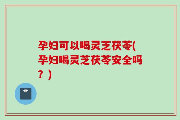 孕妇可以喝灵芝茯苓(孕妇喝灵芝茯苓安全吗？)