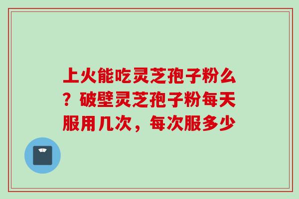 上火能吃灵芝孢子粉么？破壁灵芝孢子粉每天服用几次，每次服多少