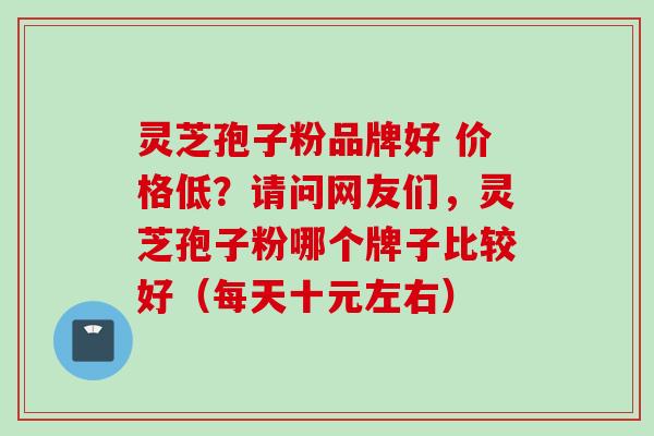 灵芝孢子粉品牌好 价格低？请问网友们，灵芝孢子粉哪个牌子比较好（每天十元左右）