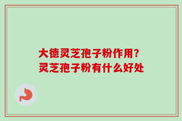 大德灵芝孢子粉作用？灵芝孢子粉有什么好处