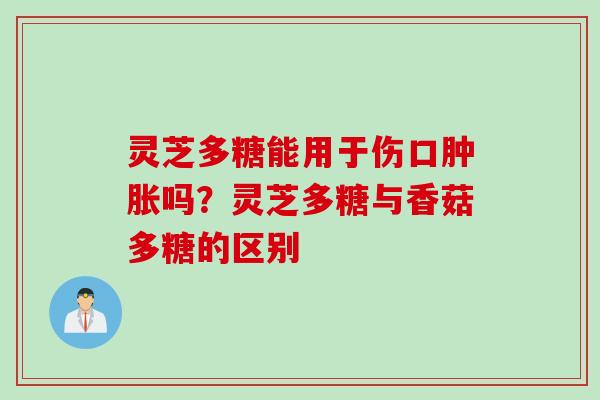 灵芝多糖能用于伤口肿胀吗？灵芝多糖与香菇多糖的区别