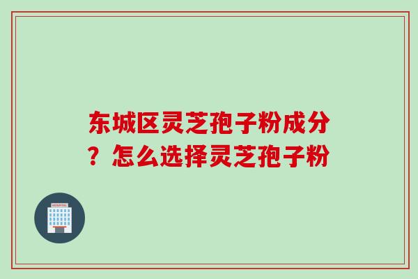 东城区灵芝孢子粉成分？怎么选择灵芝孢子粉