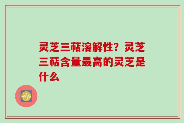 灵芝三萜溶解性？灵芝三萜含量最高的灵芝是什么