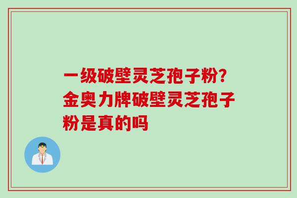 一级破壁灵芝孢子粉？金奥力牌破壁灵芝孢子粉是真的吗