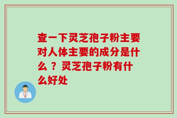 查一下灵芝孢子粉主要对人体主要的成分是什么 ？灵芝孢子粉有什么好处