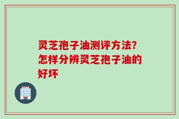 灵芝孢子油测评方法？怎样分辨灵芝孢子油的好坏
