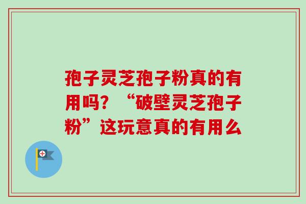 孢子灵芝孢子粉真的有用吗？“破壁灵芝孢子粉”这玩意真的有用么