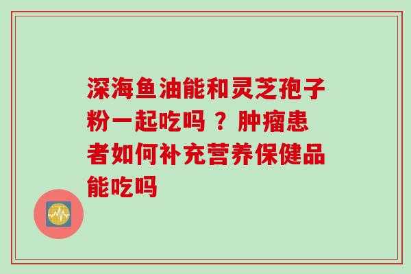 深海鱼油能和灵芝孢子粉一起吃吗 ？肿瘤患者如何补充营养保健品能吃吗