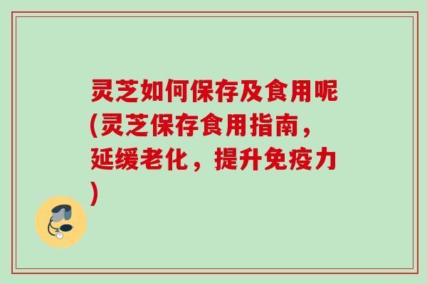 灵芝如何保存及食用呢(灵芝保存食用指南，延缓老化，提升免疫力)