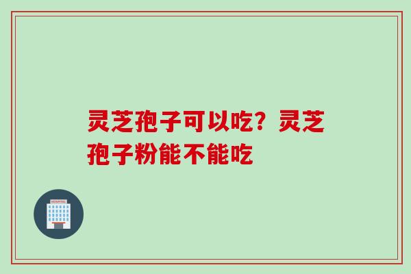 灵芝孢子可以吃？灵芝孢子粉能不能吃